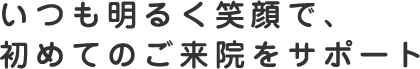 いつも明るく笑顔で、初めてのご来院をサポート