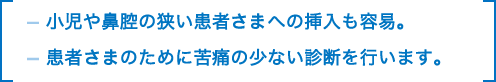 小児や鼻腔の狭い患者さまへの挿入も容易。患者さまのために苦痛の少ない診断を行います。