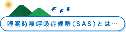 睡眠時無呼吸症候群（SAS）とは…